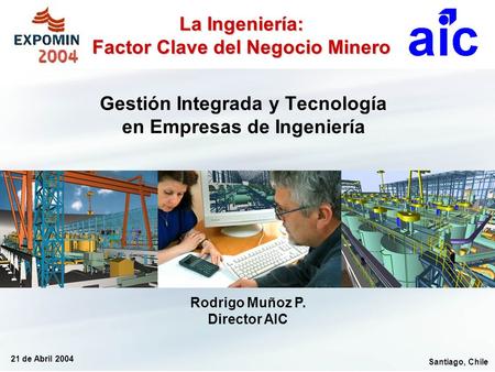 Santiago, Chile 21 de Abril 2004 Rodrigo Muñoz P. Director AIC La Ingeniería: Factor Clave del Negocio Minero Gestión Integrada y Tecnología en Empresas.
