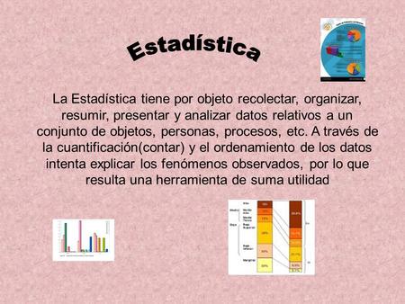 Estadística La Estadística tiene por objeto recolectar, organizar, resumir, presentar y analizar datos relativos a un conjunto de objetos, personas, procesos,