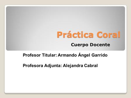 Práctica Coral Cuerpo Docente Profesor Titular: Armando Ángel Garrido Profesora Adjunta: Alejandra Cabral.