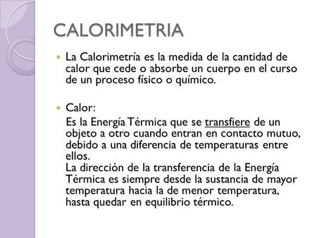 CALORIMETRIA La Calorimetría es la medida de la cantidad de calor que cede o absorbe un cuerpo en el curso de un proceso físico o químico. Calor: Es.