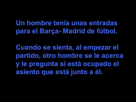Un hombre tenía unas entradas para el Barça- Madrid de fútbol. Cuando se sienta, al empezar el partido, otro hombre se le acerca y le pregunta si está.