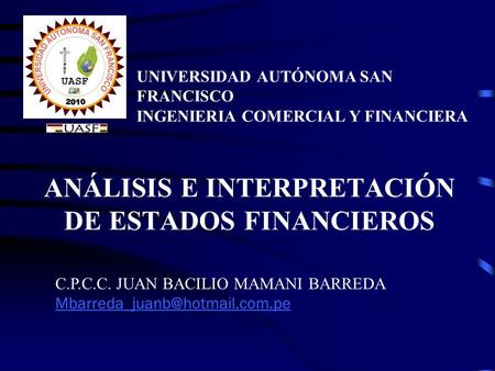 ANÁLISIS E INTERPRETACIÓN DE ESTADOS FINANCIEROS UNIVERSIDAD AUTÓNOMA SAN FRANCISCO INGENIERIA COMERCIAL Y FINANCIERA C.P.C.C. JUAN BACILIO MAMANI BARREDA.