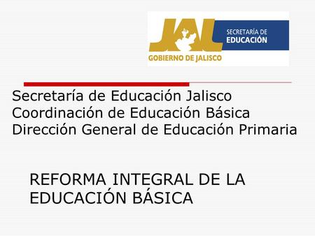 Secretaría de Educación Jalisco Coordinación de Educación Básica Dirección General de Educación Primaria REFORMA INTEGRAL DE LA EDUCACIÓN BÁSICA.