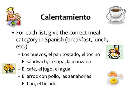 Calentamiento For each list, give the correct meal category in Spanish (breakfast, lunch, etc.) –Los huevos, el pan tostado, el tocino –El sándwich, la.