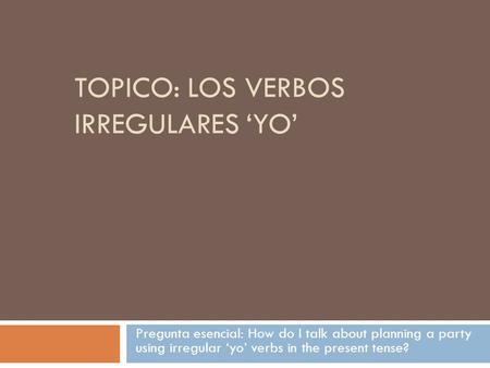 TOPICO: LOS VERBOS IRREGULARES ‘YO’ Pregunta esencial: How do I talk about planning a party using irregular ‘yo’ verbs in the present tense?