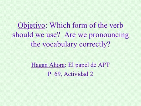 Objetivo: Which form of the verb should we use? Are we pronouncing the vocabulary correctly? Hagan Ahora: El papel de APT P. 69, Actividad 2.