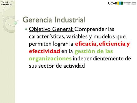 Ver 1.0 Octubre 2011 Gerencia Industrial Objetivo General: Comprender las características, variables y modelos que permiten lograr la eficacia, eficiencia.