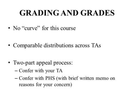 GRADING AND GRADES No “curve” for this course Comparable distributions across TAs Two-part appeal process: – Confer with your TA – Confer with PHS (with.