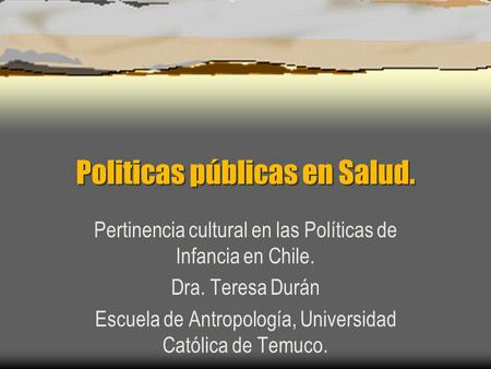Politicas públicas en Salud. Pertinencia cultural en las Políticas de Infancia en Chile. Dra. Teresa Durán Escuela de Antropología, Universidad Católica.