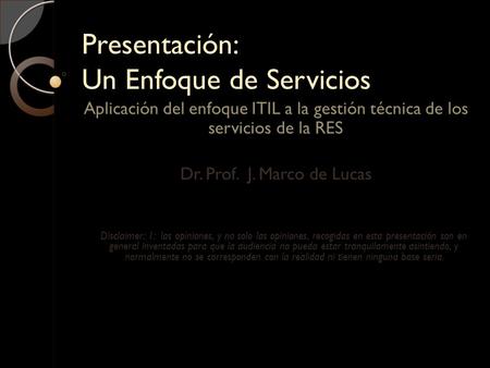 Presentación: Un Enfoque de Servicios Aplicación del enfoque ITIL a la gestión técnica de los servicios de la RES Dr. Prof. J. Marco de Lucas Disclaimer: