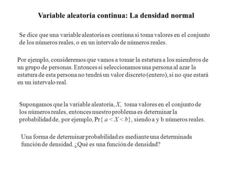 Se dice que una variable aleatoria es continua si toma valores en el conjunto de los números reales, o en un intervalo de números reales. Por ejemplo,