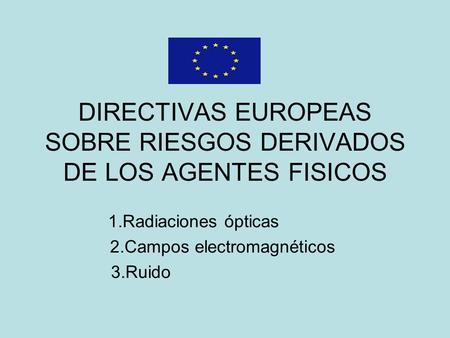 DIRECTIVAS EUROPEAS SOBRE RIESGOS DERIVADOS DE LOS AGENTES FISICOS 1.Radiaciones ópticas 2.Campos electromagnéticos 3.Ruido.