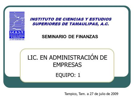 INSTITUTO DE CIENCIAS Y ESTUDIOS SUPERIORES DE TAMAULIPAS, A.C. SEMINARIO DE FINANZAS EQUIPO: 1 Tampico, Tam. a 27 de julio de 2009 LIC. EN ADMINISTRACIÓN.