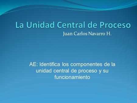Juan Carlos Navarro H. AE: Identifica los componentes de la unidad central de proceso y su funcionamiento.