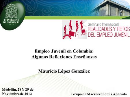 Empleo Juvenil en Colombia: Algunas Reflexiones Enseñanzas Grupo de Macroeconomía Aplicada Medellín, 28 Y 29 de Noviembre de 2012 Mauricio López González.