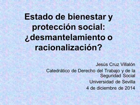 Estado de bienestar y protección social: ¿desmantelamiento o racionalización? Jesús Cruz Villalón Catedrático de Derecho del Trabajo y de la Seguridad.