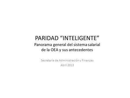 PARIDAD “INTELIGENTE” Panorama general del sistema salarial de la OEA y sus antecedentes Secretaría de Administración y Finanzas Abril 2013.