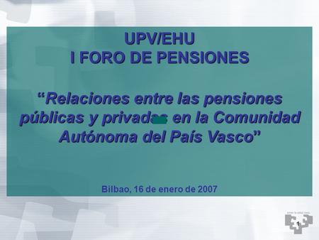 1 UPV/EHU I FORO DE PENSIONES “Relaciones entre las pensiones públicas y privadas en la Comunidad Autónoma del País Vasco” Bilbao, 16 de enero de 2007.
