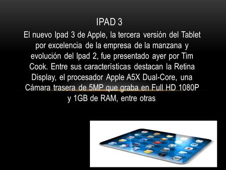 El nuevo Ipad 3 de Apple, la tercera versión del Tablet por excelencia de la empresa de la manzana y evolución del Ipad 2, fue presentado ayer por Tim.