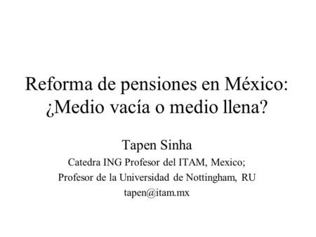 Reforma de pensiones en México: ¿Medio vacía o medio llena? Tapen Sinha Catedra ING Profesor del ITAM, Mexico; Profesor de la Universidad de Nottingham,