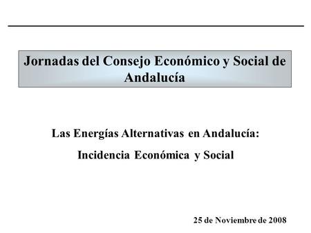 Jornadas del Consejo Económico y Social de Andalucía 25 de Noviembre de 2008 Las Energías Alternativas en Andalucía: Incidencia Económica y Social.
