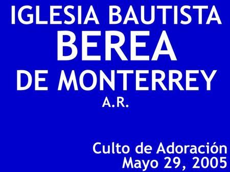 Culto de Adoración Mayo 29, 2005 IGLESIA BAUTISTA BEREA DE MONTERREY A.R.