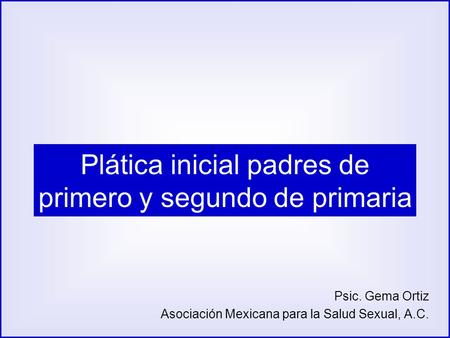 Plática inicial padres de primero y segundo de primaria Psic. Gema Ortiz Asociación Mexicana para la Salud Sexual, A.C.
