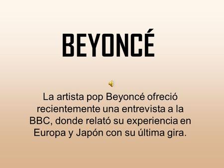 BEYONCÉ La artista pop Beyoncé ofreció recientemente una entrevista a la BBC, donde relató su experiencia en Europa y Japón con su última gira.