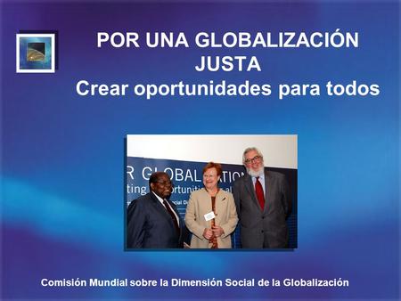 Comisión Mundial sobre la Dimensión Social de la Globalización POR UNA GLOBALIZACIÓN JUSTA Crear oportunidades para todos.
