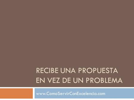 RECIBE UNA PROPUESTA EN VEZ DE UN PROBLEMA www.ComoServirConExcelencia.com.