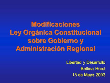 Modificaciones Ley Orgánica Constitucional sobre Gobierno y Administración Regional Libertad y Desarrollo Bettina Horst 13 de Mayo 2003 Libertad y Desarrollo.