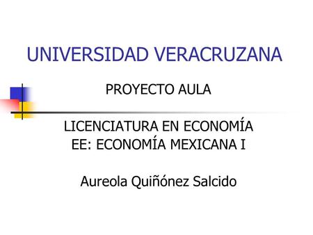 UNIVERSIDAD VERACRUZANA PROYECTO AULA LICENCIATURA EN ECONOMÍA EE: ECONOMÍA MEXICANA I Aureola Quiñónez Salcido.