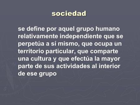 Sociedad se define por aquel grupo humano relativamente independiente que se perpetúa a sí mismo, que ocupa un territorio particular, que comparte una.
