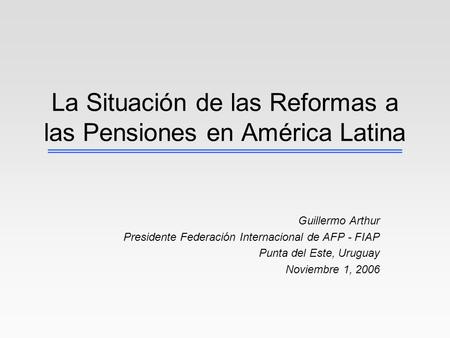 La Situación de las Reformas a las Pensiones en América Latina Guillermo Arthur Presidente Federación Internacional de AFP - FIAP Punta del Este, Uruguay.
