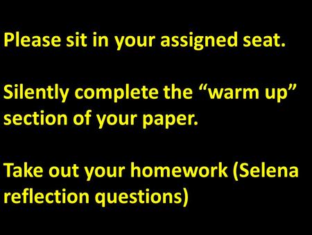 Please sit in your assigned seat. Silently complete the “warm up” section of your paper. Take out your homework (Selena reflection questions)
