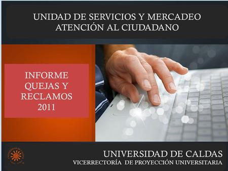 UNIVERSIDAD DE CALDAS VICERRECTORÍA DE PROYECCIÓN UNIVERSITARIA UNIDAD DE SERVICIOS Y MERCADEO ATENCIÓN AL CIUDADANO INFORME QUEJAS Y RECLAMOS 2011.