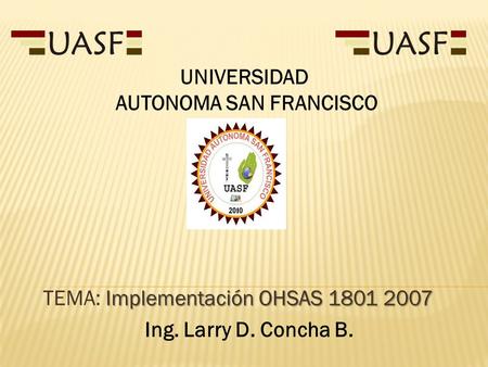 Implementación OHSAS 1801 2007 TEMA: Implementación OHSAS 1801 2007 Ing. Larry D. Concha B. UNIVERSIDAD AUTONOMA SAN FRANCISCO.