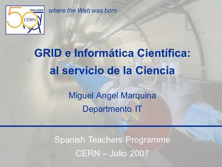Spanish Teachers Programme CERN, 27 de julio de 2007 Informática Cientifica Miguel Angel Marquina 1 where the Web was born GRID e Informática Científica: