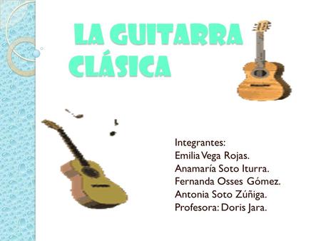 la Guitarra Clásica la Guitarra Clásica Integrantes: Emilia Vega Rojas. Anamaría Soto Iturra. Fernanda Osses Gómez. Antonia Soto Zúñiga. Profesora: Doris.