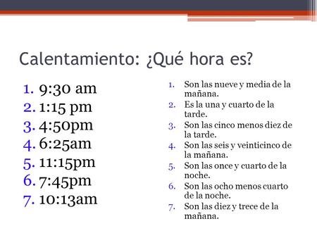 Calentamiento: ¿Qué hora es? 1.9:30 am 2.1:15 pm 3.4:50pm 4.6:25am 5.11:15pm 6.7:45pm 7.10:13am 1.Son las nueve y media de la mañana. 2.Es la una y cuarto.