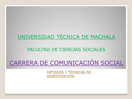 UNIVERSIDAD TÉCNICA DE MACHALA FACULTAD DE CIENCIAS SOCIALES CARRERA DE COMUNICACIÓN SOCIAL MÉTODOS Y TÉCNICAS DE INVESTIGACIÓN.