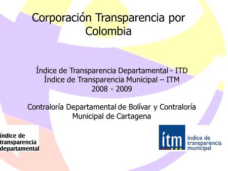 1 Corporación Transparencia por Colombia Índice de Transparencia Departamental - ITD Índice de Transparencia Municipal – ITM 2008 - 2009 Contraloría Departamental.