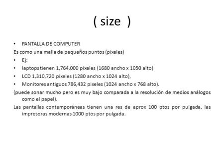 ( size ) PANTALLA DE COMPUTER Es como una malla de pequeños puntos (pixeles) Ej: laptops tienen 1,764,000 pixeles (1680 ancho x 1050 alto) LCD 1,310,720.