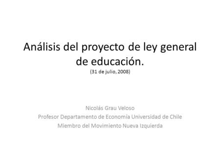 Análisis del proyecto de ley general de educación. (31 de julio, 2008) Nicolás Grau Veloso Profesor Departamento de Economía Universidad de Chile Miembro.