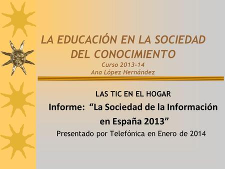 LA EDUCACIÓN EN LA SOCIEDAD DEL CONOCIMIENTO Curso 2013-14 Ana López Hernández LAS TIC EN EL HOGAR Informe: “La Sociedad de la Información en España 2013”