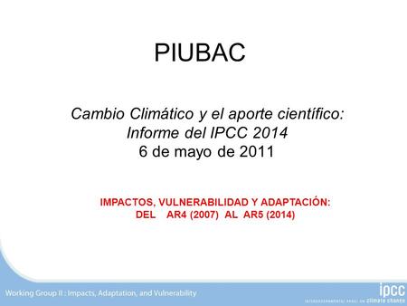 PIUBAC Cambio Climático y el aporte científico: Informe del IPCC 2014 6 de mayo de 2011 IMPACTOS, VULNERABILIDAD Y ADAPTACIÓN: DEL AR4 (2007) AL AR5 (2014)