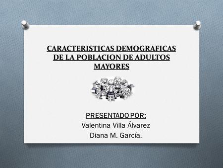 CARACTERISTICAS DEMOGRAFICAS DE LA POBLACION DE ADULTOS MAYORES PRESENTADO POR: Valentina Villa Álvarez Diana M. García.