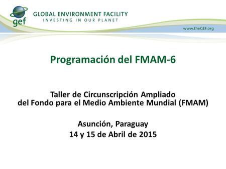 Taller de Circunscripción Ampliado del Fondo para el Medio Ambiente Mundial (FMAM) Asunción, Paraguay 14 y 15 de Abril de 2015 Programación del FMAM-6.