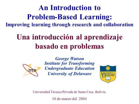 University of Delaware Universidad Técnica Privada de Santa Cruz, Bolivia. 16 de marzo del 2004 An Introduction to Problem-Based Learning: Improving learning.