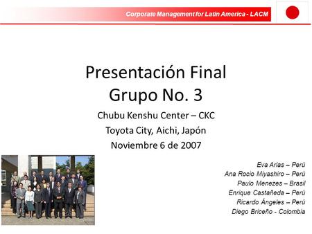 Corporate Management for Latin America - LACM Presentación Final Grupo No. 3 Chubu Kenshu Center – CKC Toyota City, Aichi, Japón Noviembre 6 de 2007 Eva.